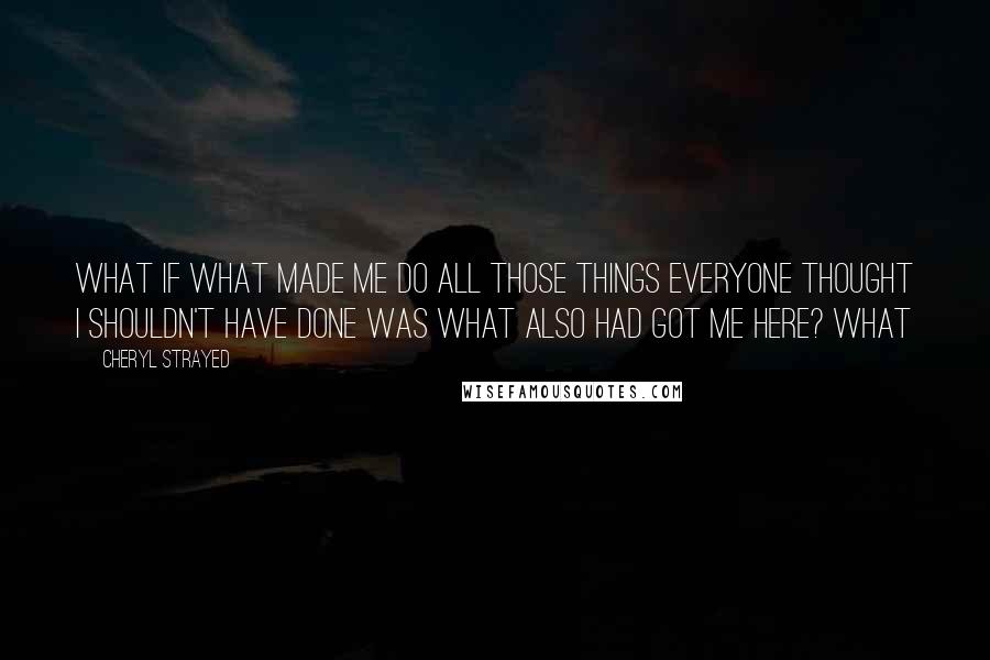 Cheryl Strayed Quotes: What if what made me do all those things everyone thought I shouldn't have done was what also had got me here? What