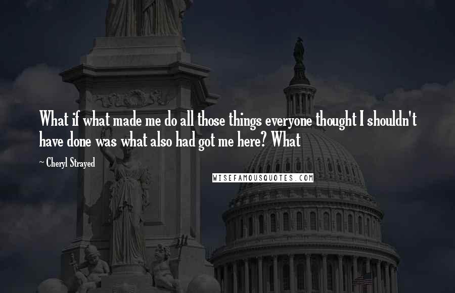 Cheryl Strayed Quotes: What if what made me do all those things everyone thought I shouldn't have done was what also had got me here? What