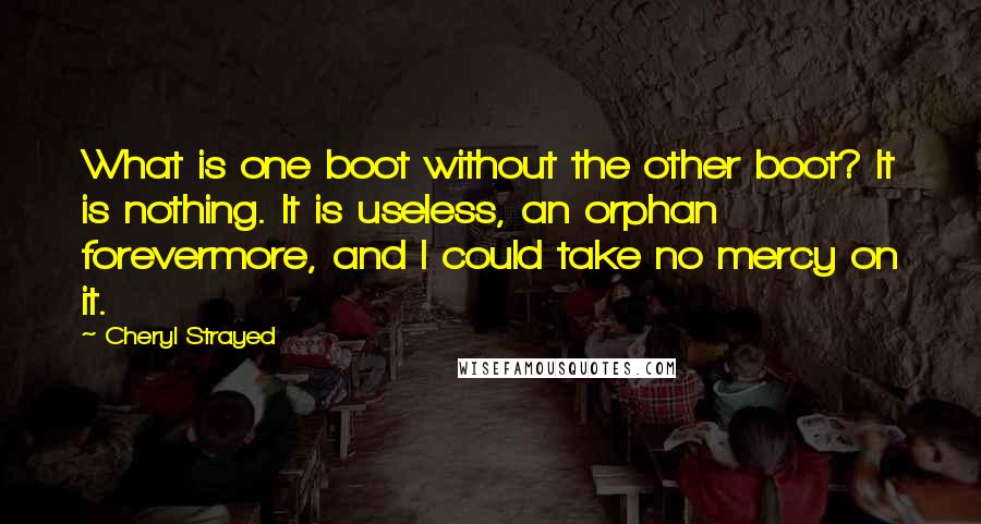 Cheryl Strayed Quotes: What is one boot without the other boot? It is nothing. It is useless, an orphan forevermore, and I could take no mercy on it.