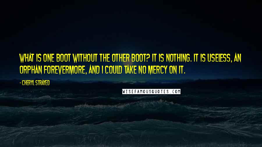 Cheryl Strayed Quotes: What is one boot without the other boot? It is nothing. It is useless, an orphan forevermore, and I could take no mercy on it.