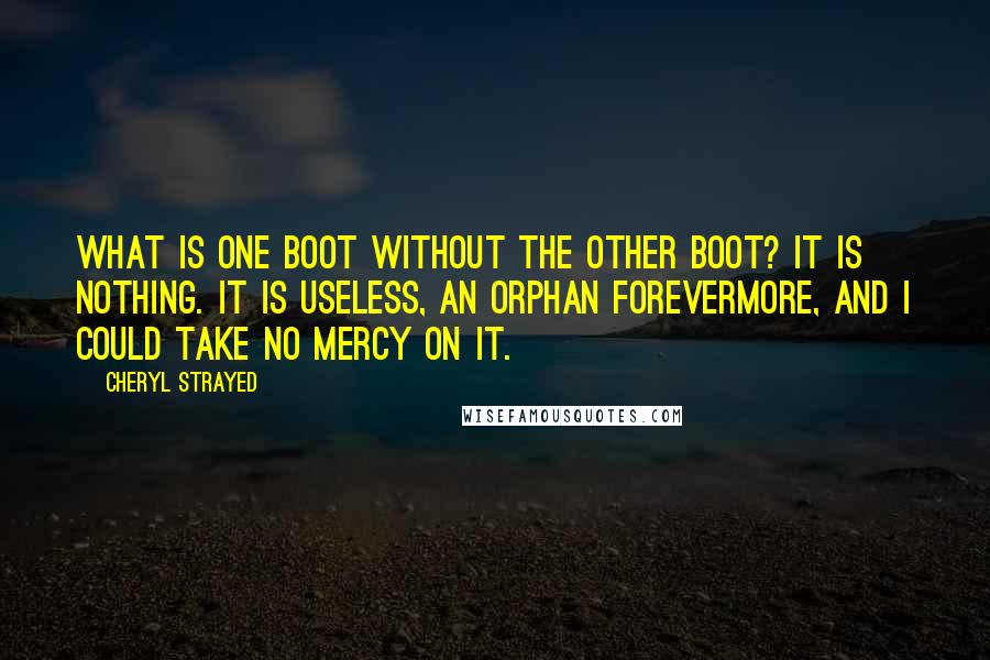 Cheryl Strayed Quotes: What is one boot without the other boot? It is nothing. It is useless, an orphan forevermore, and I could take no mercy on it.