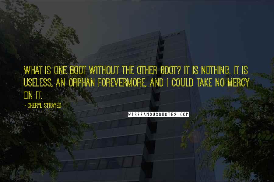 Cheryl Strayed Quotes: What is one boot without the other boot? It is nothing. It is useless, an orphan forevermore, and I could take no mercy on it.