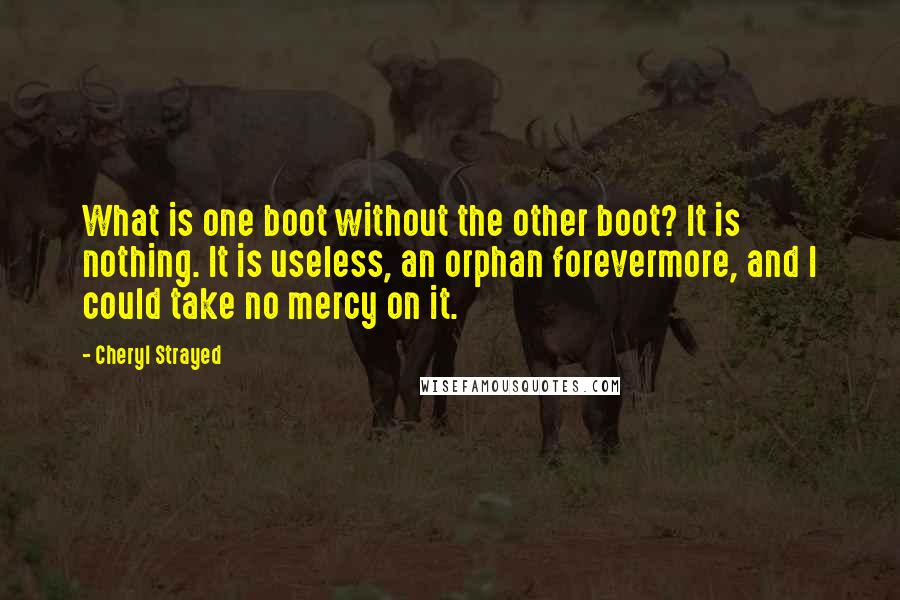 Cheryl Strayed Quotes: What is one boot without the other boot? It is nothing. It is useless, an orphan forevermore, and I could take no mercy on it.