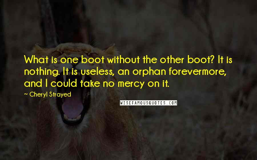 Cheryl Strayed Quotes: What is one boot without the other boot? It is nothing. It is useless, an orphan forevermore, and I could take no mercy on it.