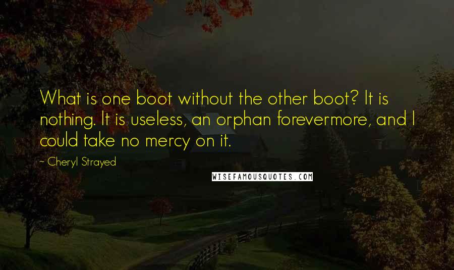 Cheryl Strayed Quotes: What is one boot without the other boot? It is nothing. It is useless, an orphan forevermore, and I could take no mercy on it.