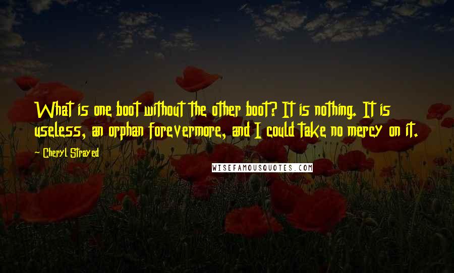 Cheryl Strayed Quotes: What is one boot without the other boot? It is nothing. It is useless, an orphan forevermore, and I could take no mercy on it.