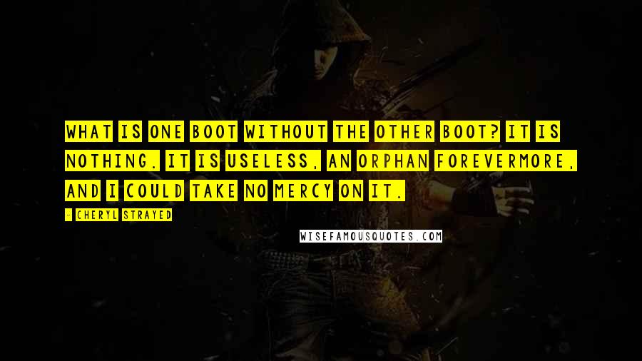 Cheryl Strayed Quotes: What is one boot without the other boot? It is nothing. It is useless, an orphan forevermore, and I could take no mercy on it.