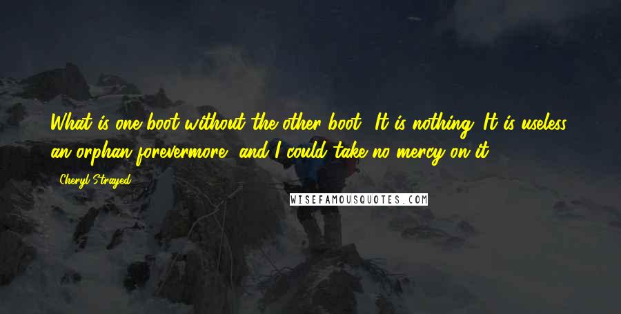 Cheryl Strayed Quotes: What is one boot without the other boot? It is nothing. It is useless, an orphan forevermore, and I could take no mercy on it.