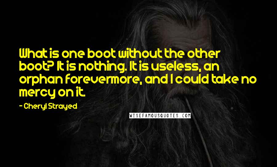 Cheryl Strayed Quotes: What is one boot without the other boot? It is nothing. It is useless, an orphan forevermore, and I could take no mercy on it.