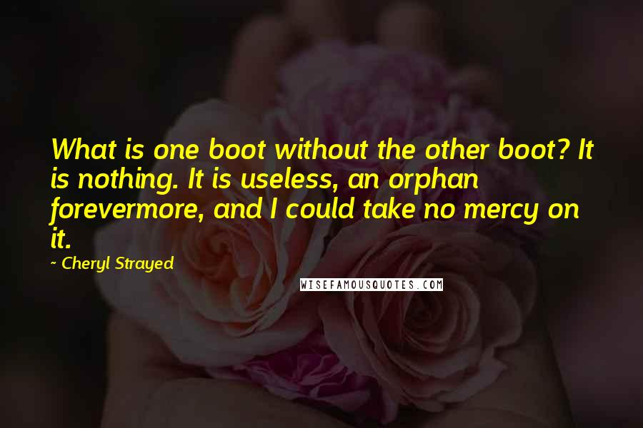 Cheryl Strayed Quotes: What is one boot without the other boot? It is nothing. It is useless, an orphan forevermore, and I could take no mercy on it.