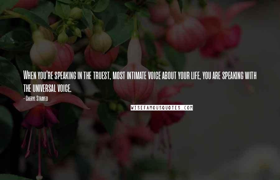 Cheryl Strayed Quotes: When you're speaking in the truest, most intimate voice about your life, you are speaking with the universal voice.