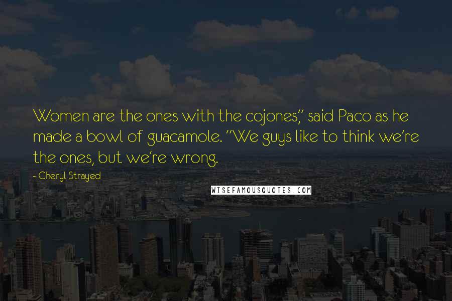 Cheryl Strayed Quotes: Women are the ones with the cojones," said Paco as he made a bowl of guacamole. "We guys like to think we're the ones, but we're wrong.