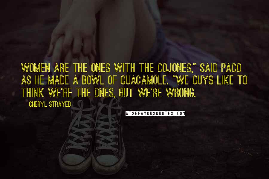 Cheryl Strayed Quotes: Women are the ones with the cojones," said Paco as he made a bowl of guacamole. "We guys like to think we're the ones, but we're wrong.