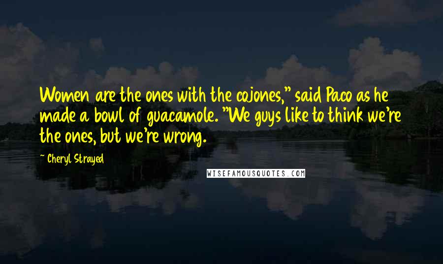 Cheryl Strayed Quotes: Women are the ones with the cojones," said Paco as he made a bowl of guacamole. "We guys like to think we're the ones, but we're wrong.