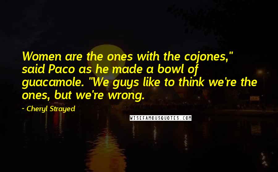 Cheryl Strayed Quotes: Women are the ones with the cojones," said Paco as he made a bowl of guacamole. "We guys like to think we're the ones, but we're wrong.