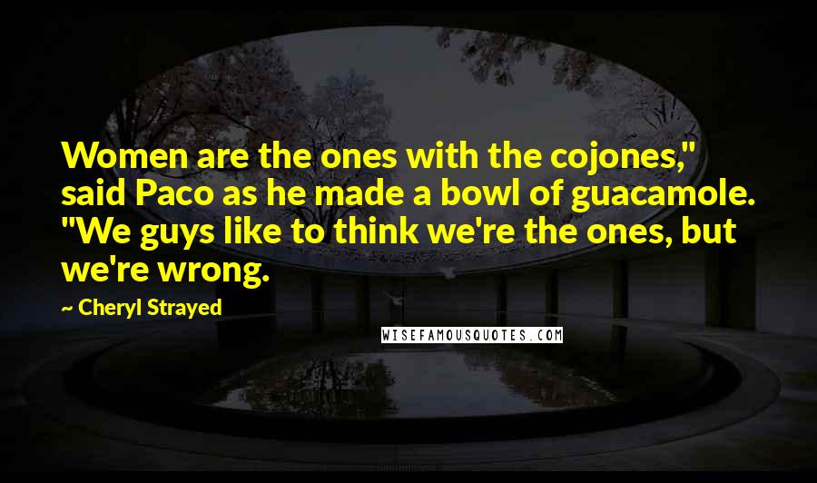 Cheryl Strayed Quotes: Women are the ones with the cojones," said Paco as he made a bowl of guacamole. "We guys like to think we're the ones, but we're wrong.