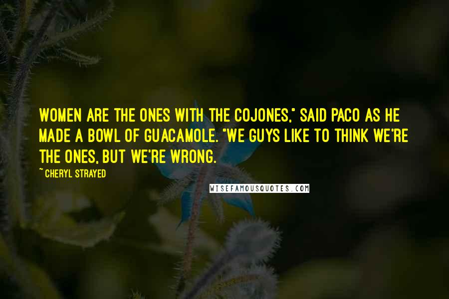 Cheryl Strayed Quotes: Women are the ones with the cojones," said Paco as he made a bowl of guacamole. "We guys like to think we're the ones, but we're wrong.