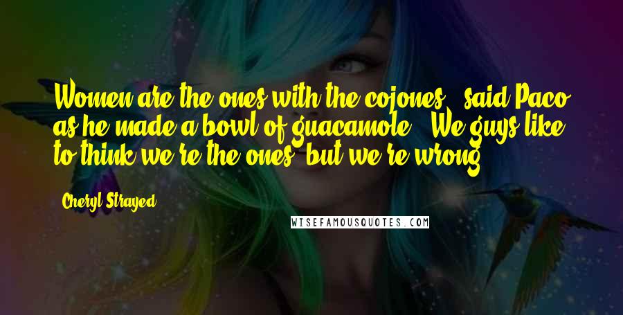 Cheryl Strayed Quotes: Women are the ones with the cojones," said Paco as he made a bowl of guacamole. "We guys like to think we're the ones, but we're wrong.