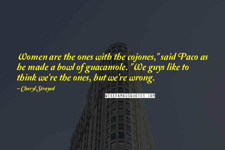 Cheryl Strayed Quotes: Women are the ones with the cojones," said Paco as he made a bowl of guacamole. "We guys like to think we're the ones, but we're wrong.