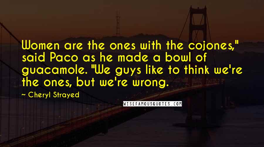 Cheryl Strayed Quotes: Women are the ones with the cojones," said Paco as he made a bowl of guacamole. "We guys like to think we're the ones, but we're wrong.