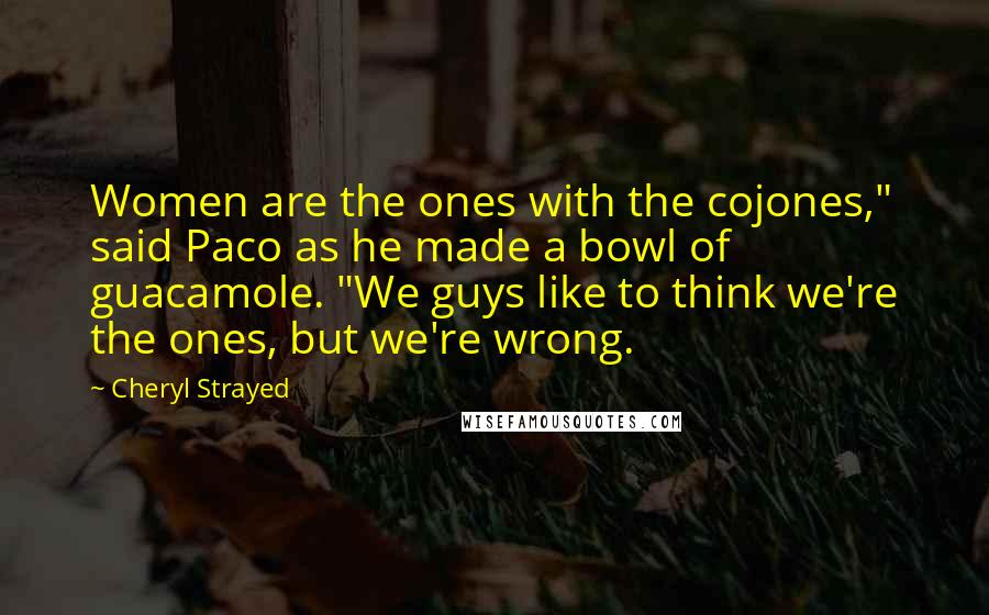 Cheryl Strayed Quotes: Women are the ones with the cojones," said Paco as he made a bowl of guacamole. "We guys like to think we're the ones, but we're wrong.