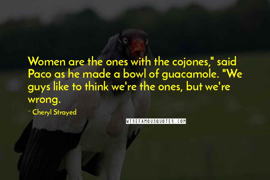 Cheryl Strayed Quotes: Women are the ones with the cojones," said Paco as he made a bowl of guacamole. "We guys like to think we're the ones, but we're wrong.