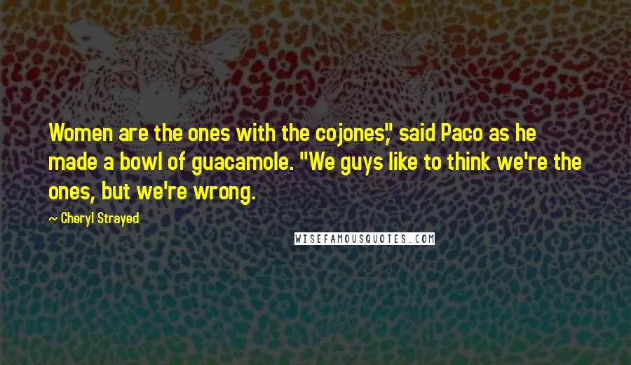 Cheryl Strayed Quotes: Women are the ones with the cojones," said Paco as he made a bowl of guacamole. "We guys like to think we're the ones, but we're wrong.