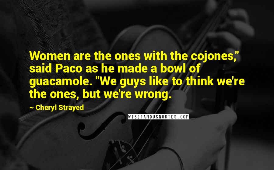 Cheryl Strayed Quotes: Women are the ones with the cojones," said Paco as he made a bowl of guacamole. "We guys like to think we're the ones, but we're wrong.