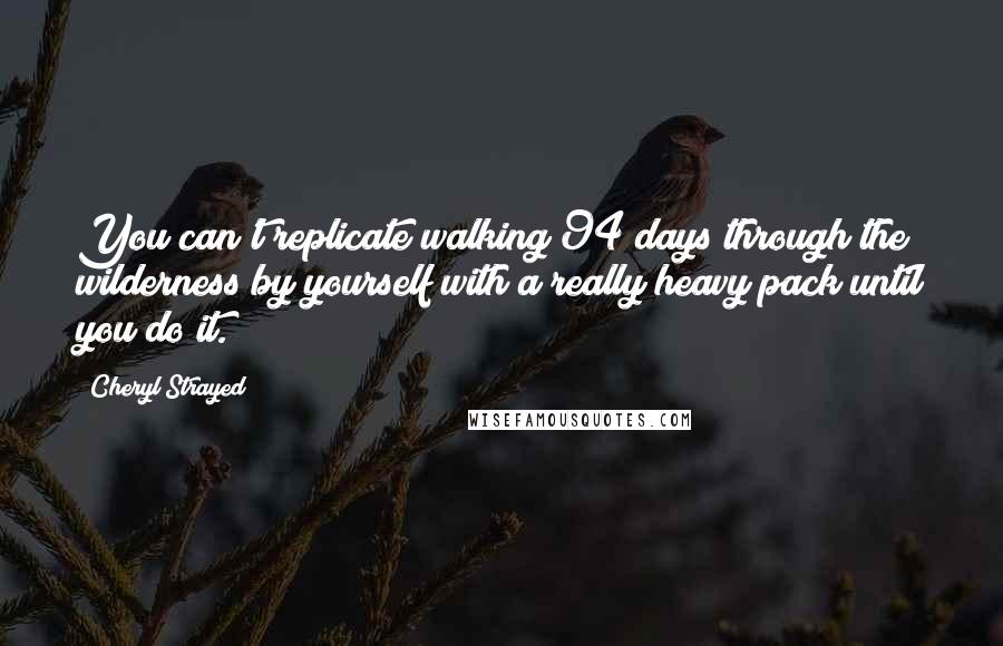 Cheryl Strayed Quotes: You can't replicate walking 94 days through the wilderness by yourself with a really heavy pack until you do it.