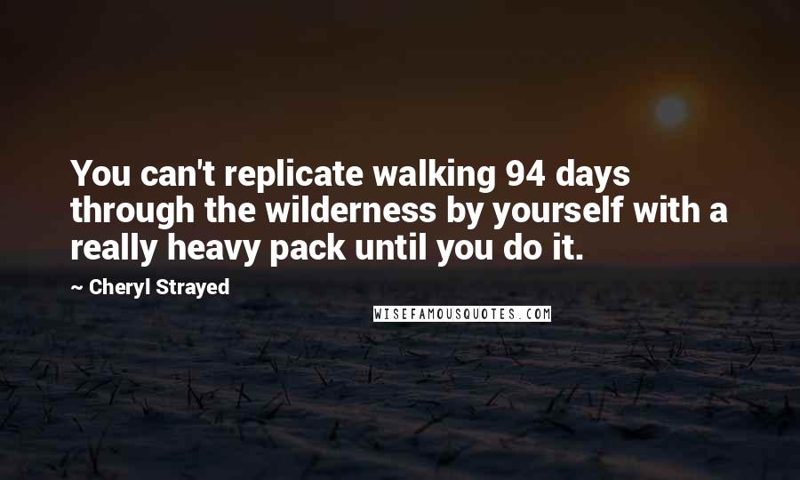 Cheryl Strayed Quotes: You can't replicate walking 94 days through the wilderness by yourself with a really heavy pack until you do it.