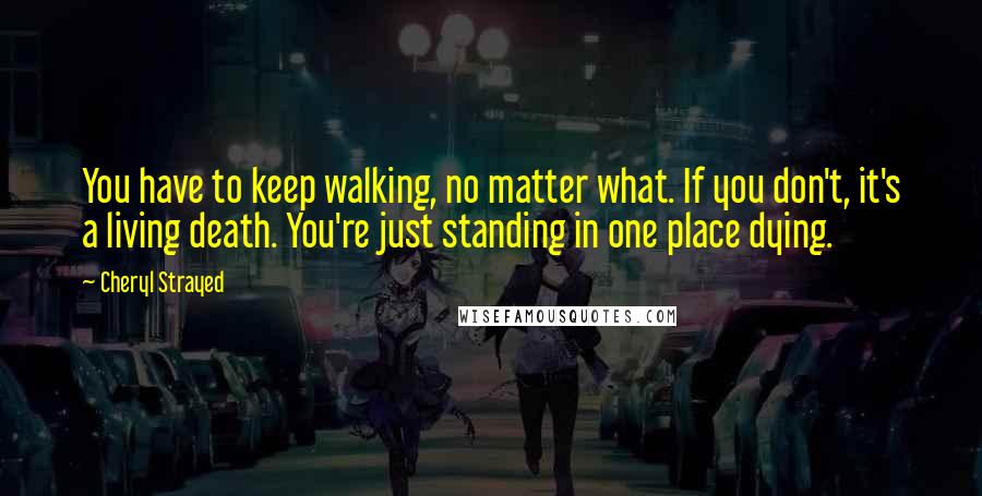 Cheryl Strayed Quotes: You have to keep walking, no matter what. If you don't, it's a living death. You're just standing in one place dying.