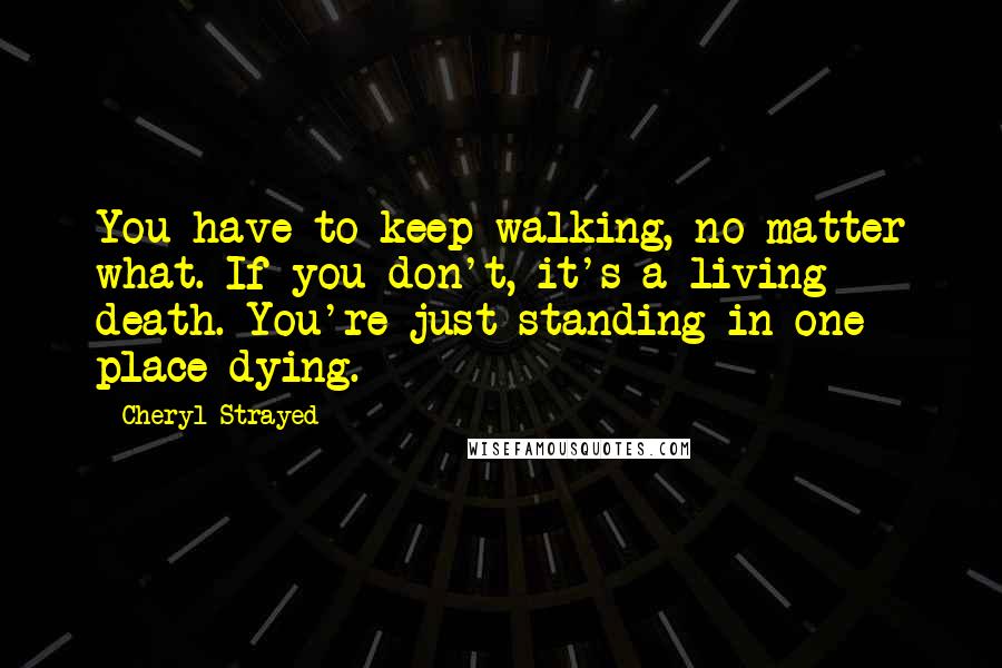 Cheryl Strayed Quotes: You have to keep walking, no matter what. If you don't, it's a living death. You're just standing in one place dying.