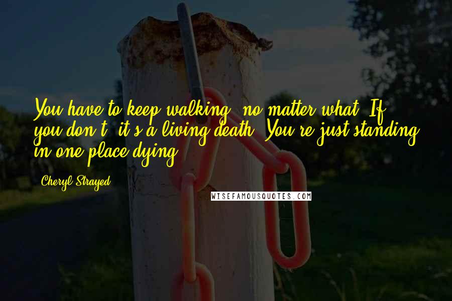 Cheryl Strayed Quotes: You have to keep walking, no matter what. If you don't, it's a living death. You're just standing in one place dying.