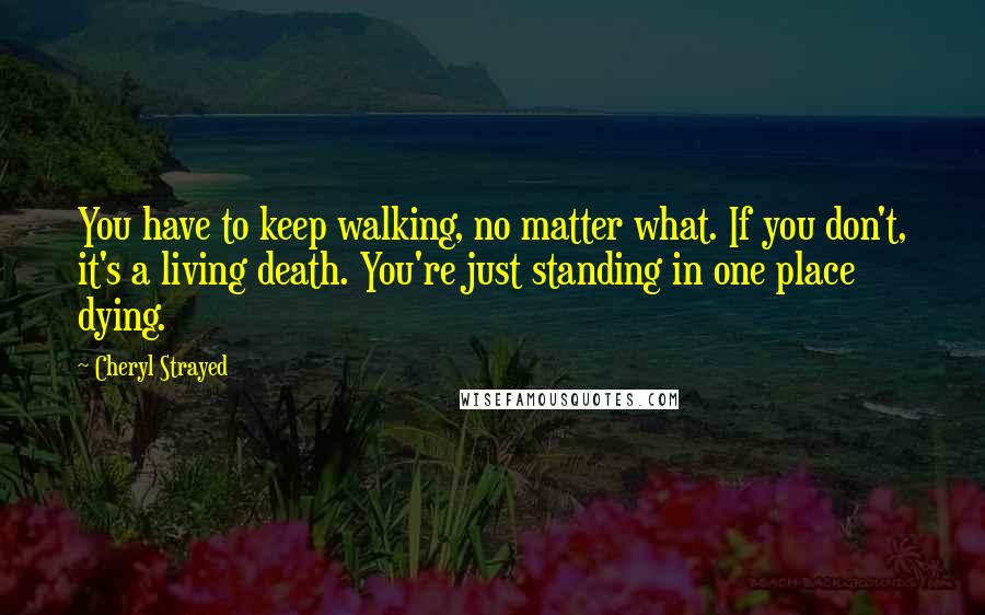 Cheryl Strayed Quotes: You have to keep walking, no matter what. If you don't, it's a living death. You're just standing in one place dying.