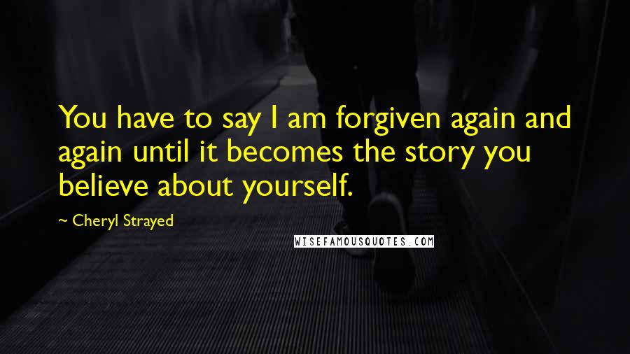 Cheryl Strayed Quotes: You have to say I am forgiven again and again until it becomes the story you believe about yourself.