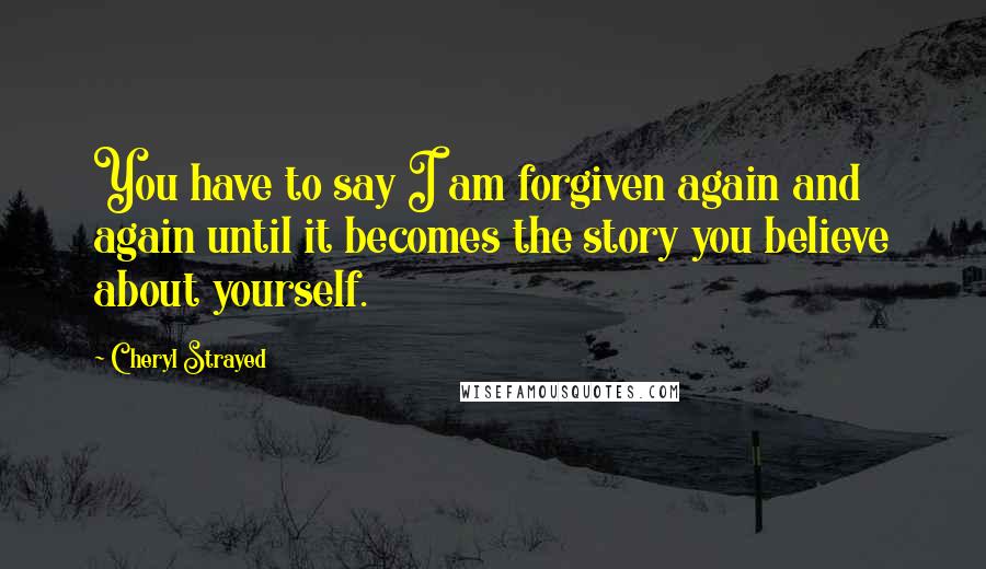 Cheryl Strayed Quotes: You have to say I am forgiven again and again until it becomes the story you believe about yourself.