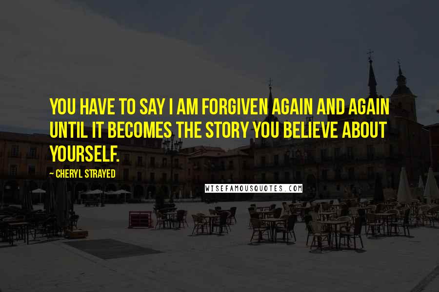 Cheryl Strayed Quotes: You have to say I am forgiven again and again until it becomes the story you believe about yourself.