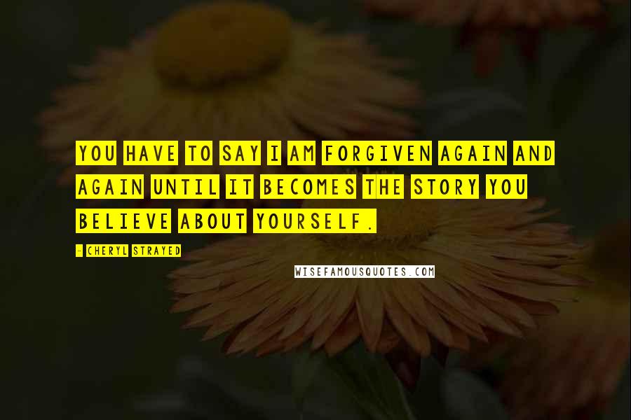 Cheryl Strayed Quotes: You have to say I am forgiven again and again until it becomes the story you believe about yourself.