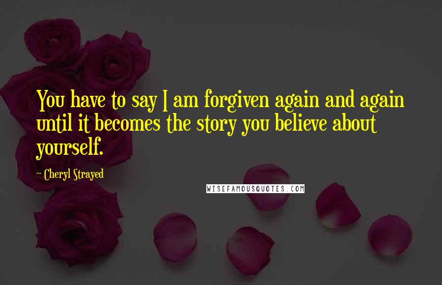 Cheryl Strayed Quotes: You have to say I am forgiven again and again until it becomes the story you believe about yourself.