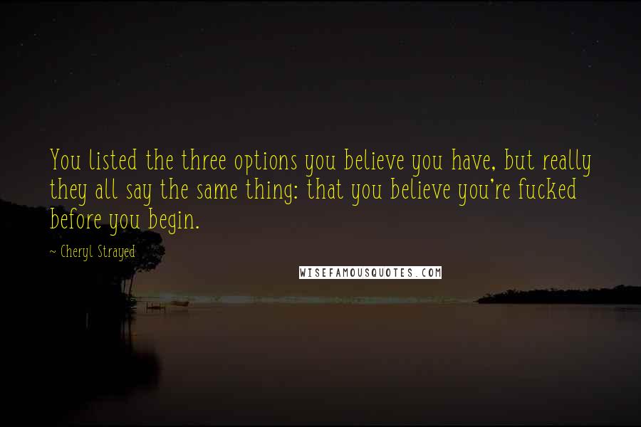 Cheryl Strayed Quotes: You listed the three options you believe you have, but really they all say the same thing: that you believe you're fucked before you begin.