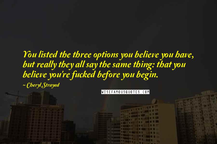 Cheryl Strayed Quotes: You listed the three options you believe you have, but really they all say the same thing: that you believe you're fucked before you begin.