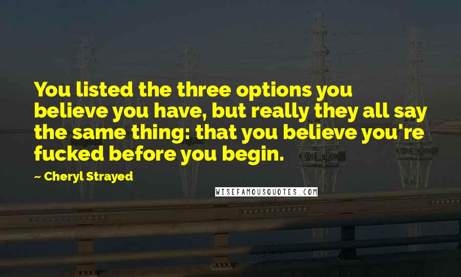 Cheryl Strayed Quotes: You listed the three options you believe you have, but really they all say the same thing: that you believe you're fucked before you begin.