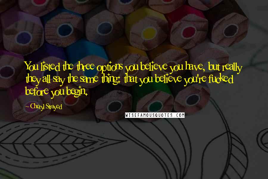 Cheryl Strayed Quotes: You listed the three options you believe you have, but really they all say the same thing: that you believe you're fucked before you begin.