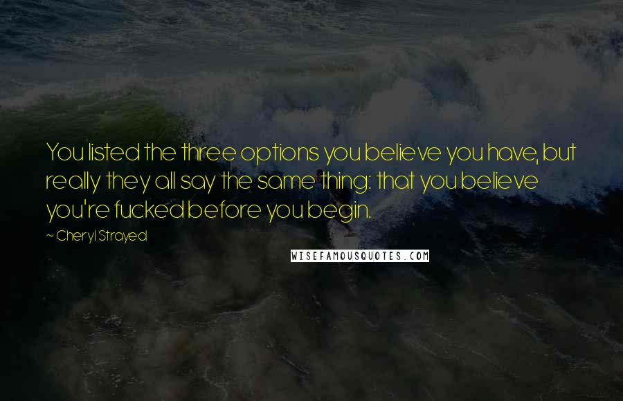 Cheryl Strayed Quotes: You listed the three options you believe you have, but really they all say the same thing: that you believe you're fucked before you begin.