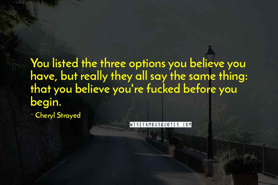 Cheryl Strayed Quotes: You listed the three options you believe you have, but really they all say the same thing: that you believe you're fucked before you begin.