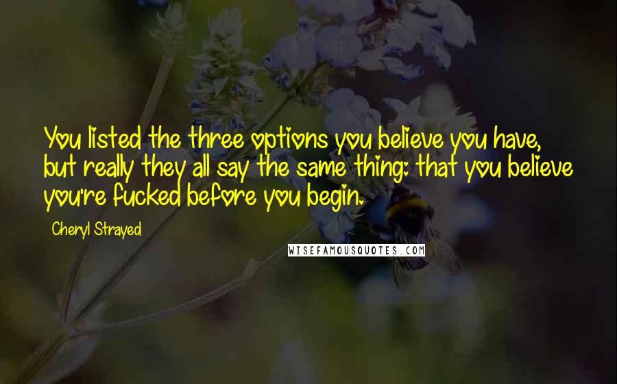 Cheryl Strayed Quotes: You listed the three options you believe you have, but really they all say the same thing: that you believe you're fucked before you begin.