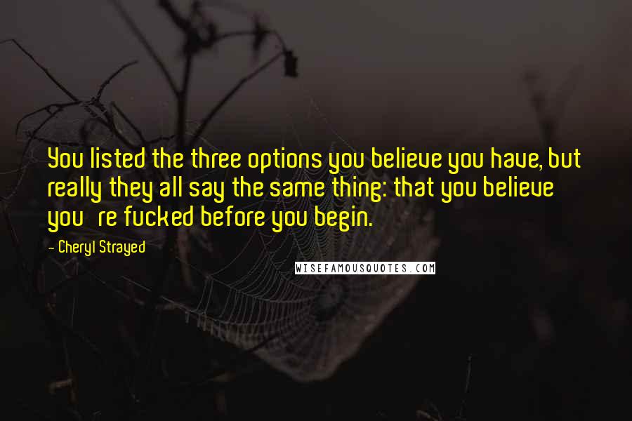 Cheryl Strayed Quotes: You listed the three options you believe you have, but really they all say the same thing: that you believe you're fucked before you begin.