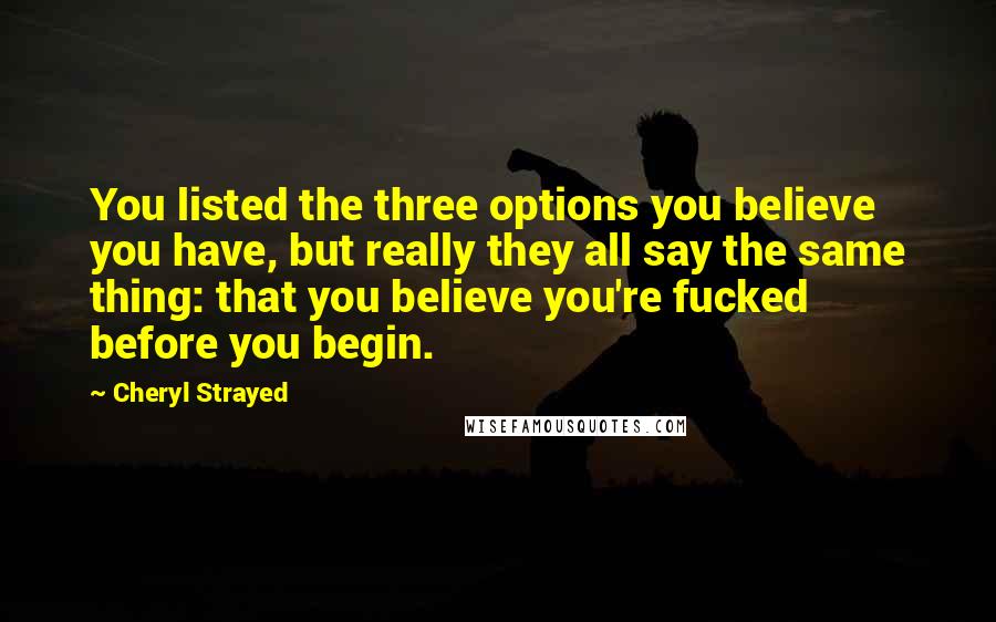 Cheryl Strayed Quotes: You listed the three options you believe you have, but really they all say the same thing: that you believe you're fucked before you begin.