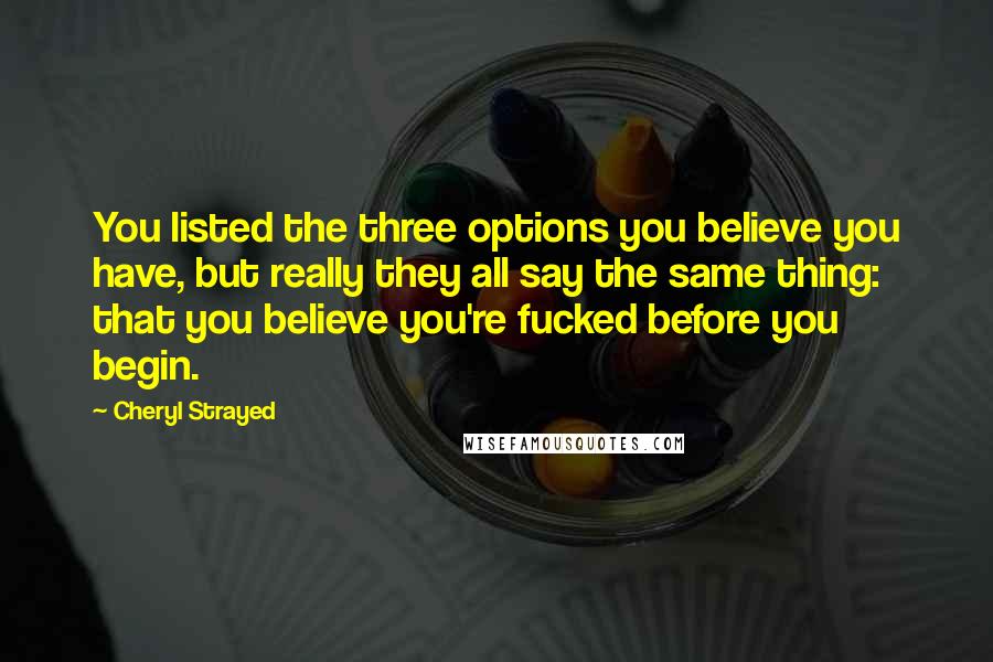 Cheryl Strayed Quotes: You listed the three options you believe you have, but really they all say the same thing: that you believe you're fucked before you begin.