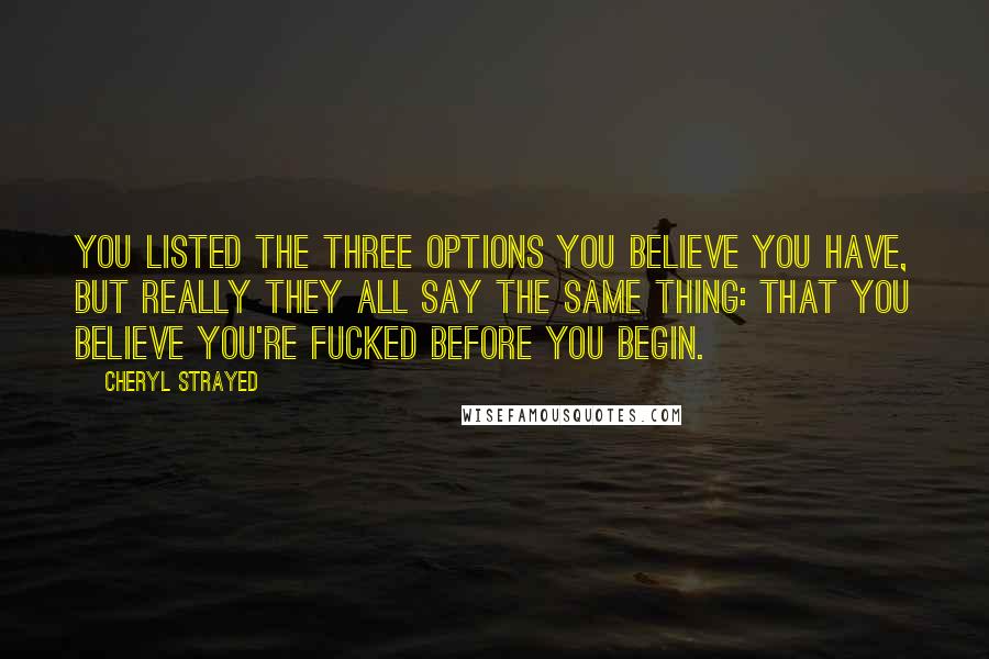 Cheryl Strayed Quotes: You listed the three options you believe you have, but really they all say the same thing: that you believe you're fucked before you begin.